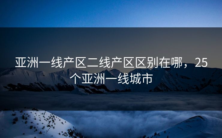 亚洲一线产区二线产区区别在哪,25个亚洲一线城市 亚洲一线产区二线产区区别在哪,25个亚洲一线城市
