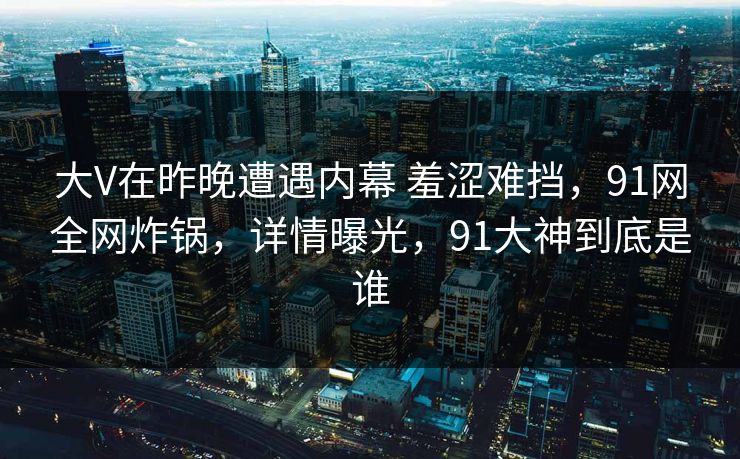 大V在昨晚遭遇内幕 羞涩难挡，91网全网炸锅，详情曝光，91大神到底是谁