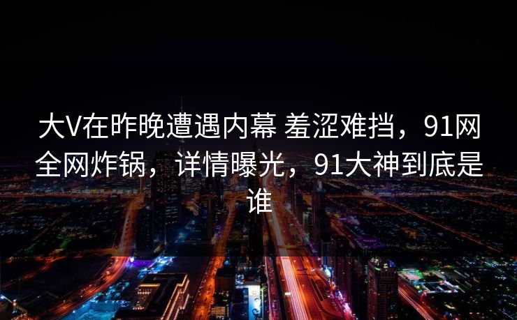 大V在昨晚遭遇内幕 羞涩难挡，91网全网炸锅，详情曝光，91大神到底是谁