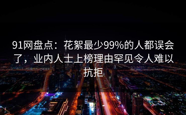91网盘点：花絮最少99%的人都误会了，业内人士上榜理由罕见令人难以抗拒