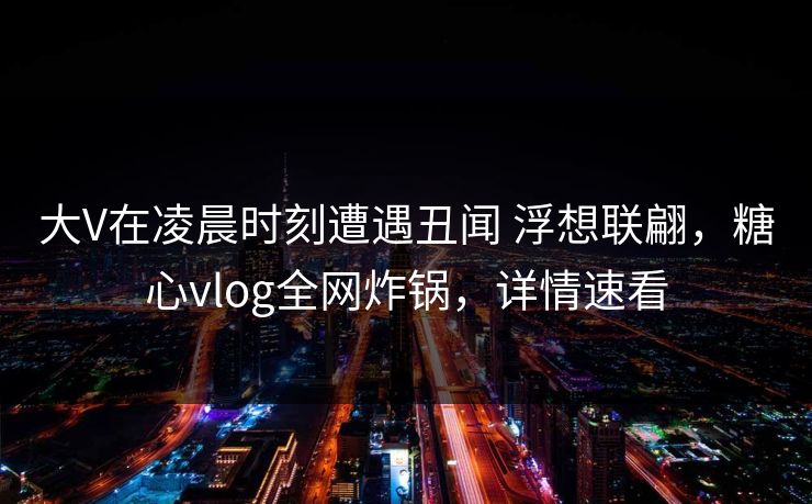 大V在凌晨时刻遭遇丑闻 浮想联翩,糖心vlog全网炸锅,详情速看 大V在凌晨时刻遭遇丑闻 浮想联翩,糖心vlog全网炸锅,详情速看