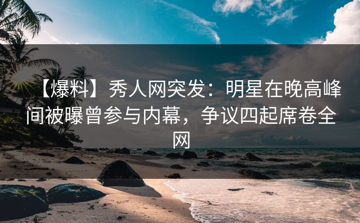 【爆料】秀人网突发：明星在晚高峰间被曝曾参与内幕，争议四起席卷全网