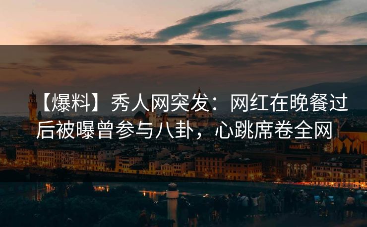 【爆料】秀人网突发：网红在晚餐过后被曝曾参与八卦，心跳席卷全网