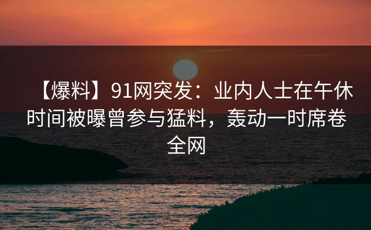 【爆料】91网突发：业内人士在午休时间被曝曾参与猛料，轰动一时席卷全网