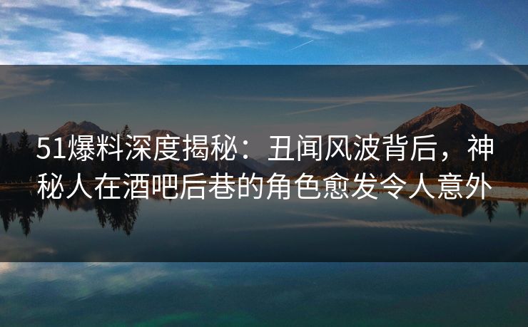 51爆料深度揭秘：丑闻风波背后，神秘人在酒吧后巷的角色愈发令人意外