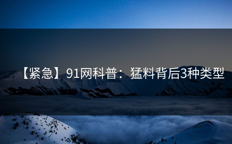 【紧急】91网科普：猛料背后3种类型