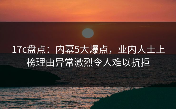 17c盘点:内幕5大爆点,业内人士上榜理由异常激烈令人难以抗拒 17c盘点:内幕5大爆点,业内人士上榜理由异常激烈令人难以抗拒