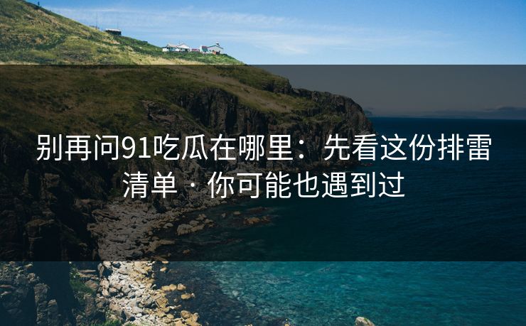 别再问91吃瓜在哪里：先看这份排雷清单 · 你可能也遇到过