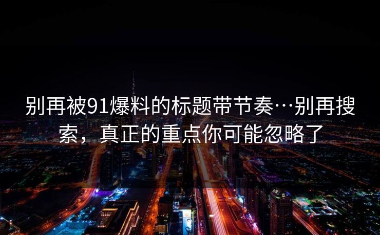 别再被91爆料的标题带节奏…别再搜索,真正的重点你可能忽略了 别再被91爆料的标题带节奏…别再搜索,真正的重点你可能忽略了