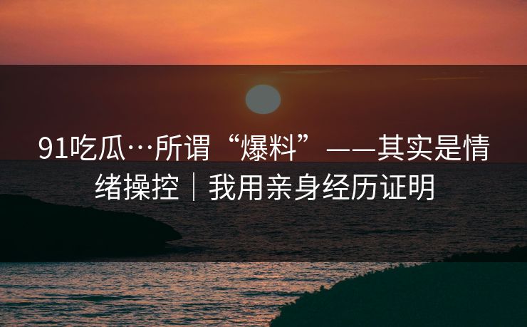 91吃瓜…所谓“爆料”——其实是情绪操控｜我用亲身经历证明