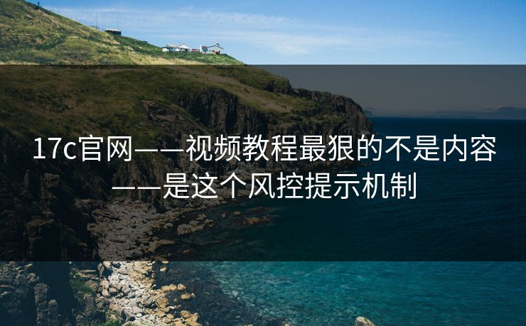 17c官网——视频教程最狠的不是内容——是这个风控提示机制