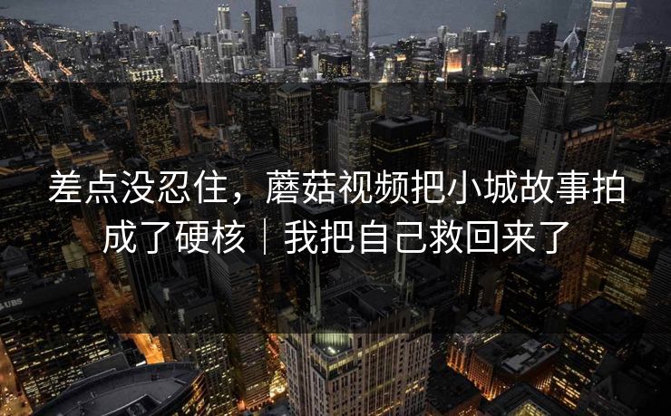 差点没忍住,蘑菇视频把小城故事拍成了硬核|我把自己救回来了 差点没忍住,蘑菇视频把小城故事拍成了硬核|我把自己救回来了