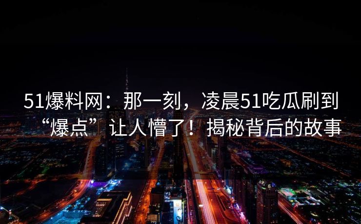 51爆料网:那一刻,凌晨51吃瓜刷到“爆点”让人懵了!揭秘背后的故事 51爆料网:那一刻,凌晨51吃瓜刷到“爆点”让人懵了!揭秘背后的故事
