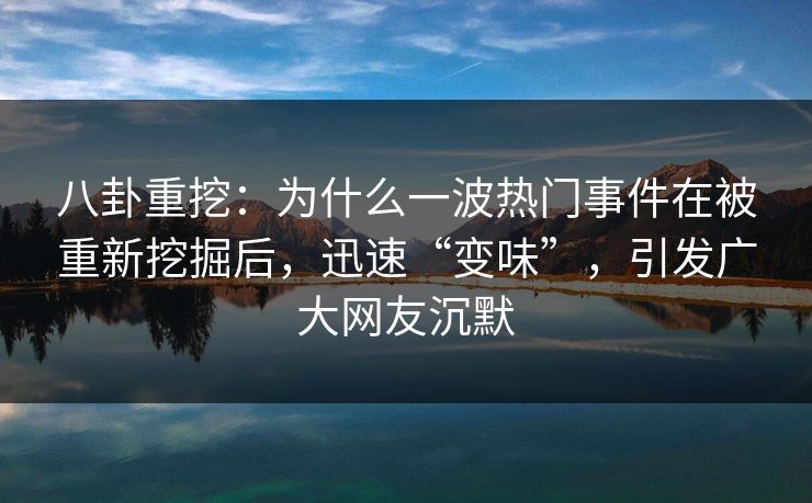 八卦重挖：为什么一波热门事件在被重新挖掘后，迅速“变味”，引发广大网友沉默